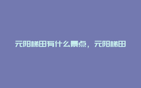 元阳梯田有什么景点，元阳梯田有什么景点可以玩