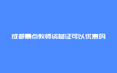 成都景点教师资格证可以优惠吗，成都教师资格证免费旅游景点