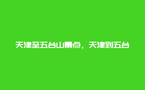 天津至五台山景点，天津到五台山路过哪些景点