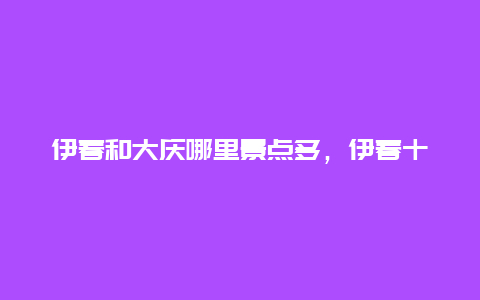 伊春和大庆哪里景点多，伊春十大景点