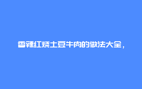 香辣红烧土豆牛肉的做法大全，香辣红烧土豆牛肉的做法大全窍门