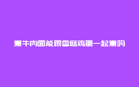 煮牛肉面能跟香菇鸡蛋一起煮吗，煮牛肉面能跟香菇鸡蛋一起煮吗视频