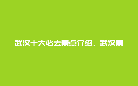 武汉十大必去景点介绍，武汉景区有哪些景点推荐