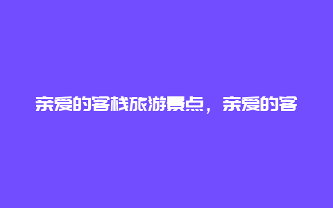 亲爱的客栈旅游景点，亲爱的客栈去的地方