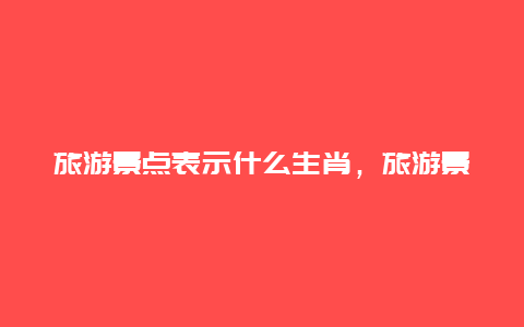 旅游景点表示什么生肖，旅游景点表示什么生肖的意思