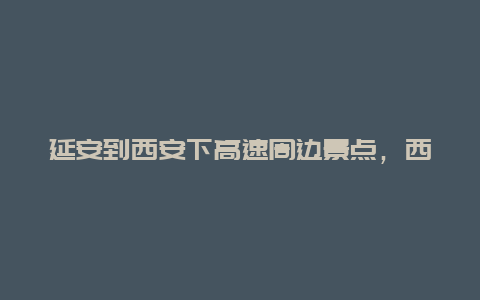 延安到西安下高速周边景点，西安去延安高速路好走吗