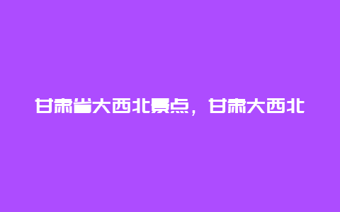 甘肃省大西北景点，甘肃大西北旅游攻略