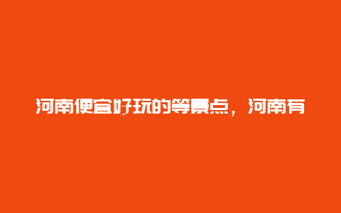 河南便宜好玩的等景点，河南有哪些好玩的旅游景点又不怎么花钱的