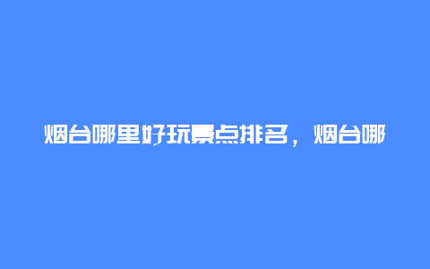 烟台哪里好玩景点排名，烟台哪里好玩景点排名前十