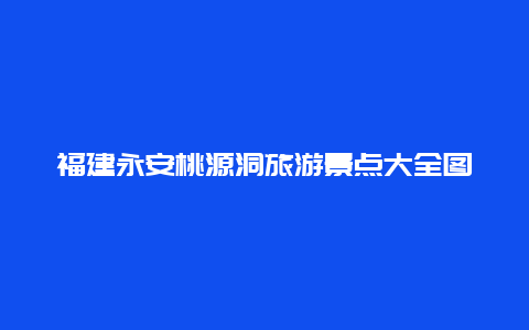 福建永安桃源洞旅游景点大全图，福建永安桃源洞旅游景点大全图片