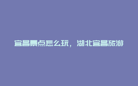 宜昌景点怎么玩，湖北宜昌旅游攻略必玩的景点