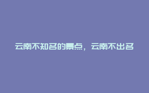 云南不知名的景点，云南不出名旅游景点