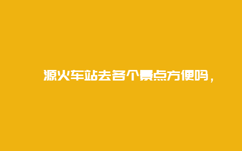 婺源火车站去各个景点方便吗，婺源火车站离市区远吗