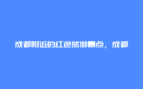 成都附近的红色旅游景点，成都红色旅游地点