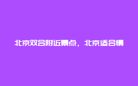 北京双合附近景点，北京适合情侣去的景点