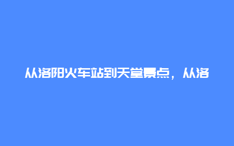 从洛阳火车站到天堂景点，从洛阳火车站到天堂景点怎么坐车