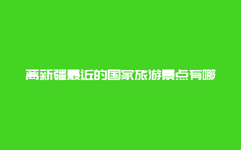 离新疆最近的国家旅游景点有哪些，新疆最好的旅游景点是哪里