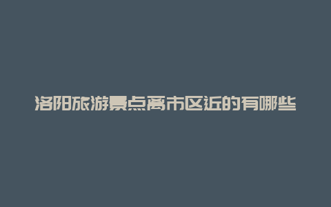 洛阳旅游景点离市区近的有哪些，洛阳旅游景点离市区近的有哪些景区