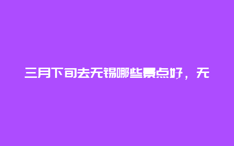 三月下旬去无锡哪些景点好，无锡周边游玩景点推荐三日