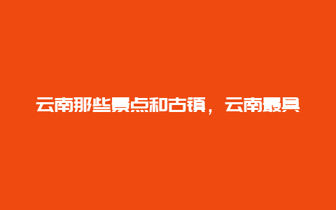 云南那些景点和古镇，云南最具特色的古镇