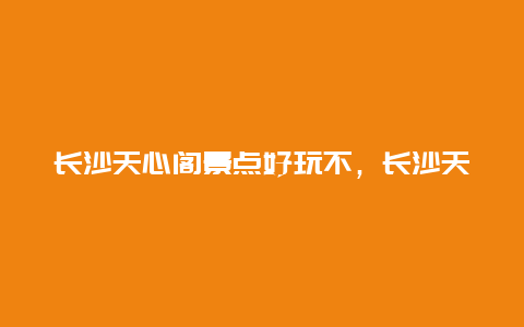 长沙天心阁景点好玩不，长沙天心区有哪些景点