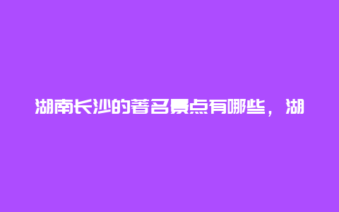 湖南长沙的著名景点有哪些，湖南长沙最有名的景点