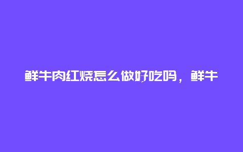 鲜牛肉红烧怎么做好吃吗，鲜牛肉红烧怎么做好吃且嫩