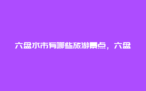 六盘水市有哪些旅游景点，六盘水市有哪些旅游景点好玩