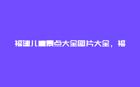 福建儿童景点大全图片大全，福建省内儿童好去处