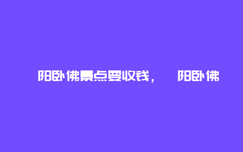 弋阳卧佛景点要收钱，弋阳卧佛门票