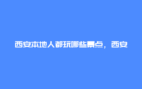 西安本地人都玩哪些景点，西安本地人推荐的旅游景点