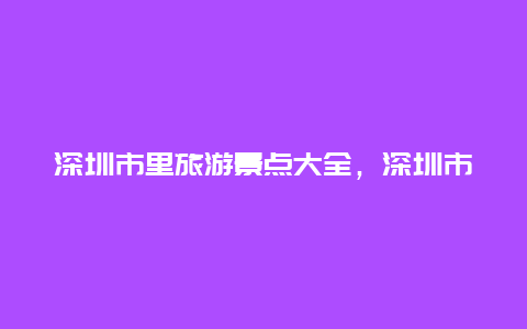 深圳市里旅游景点大全，深圳市旅游景点大全南山区