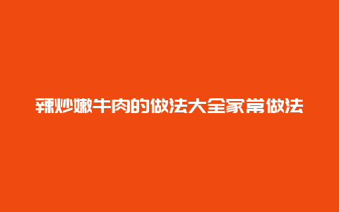 辣炒嫩牛肉的做法大全家常做法，辣炒嫩牛肉的做法大全家常做法窍门