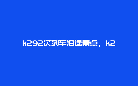 k292次列车沿途景点，k292火车时刻表途经站