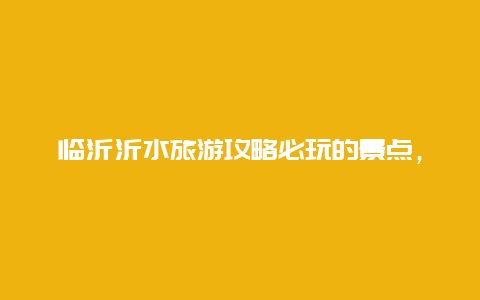 临沂沂水旅游攻略必玩的景点，临沂沂水旅游攻略必玩的景点有哪些