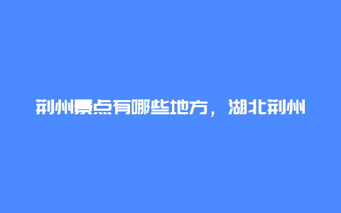 荆州景点有哪些地方，湖北荆州附近有什么景点