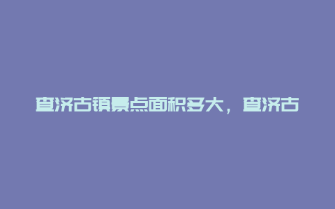 查济古镇景点面积多大，查济古镇旅游攻略