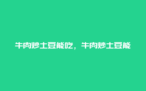 牛肉炒土豆能吃，牛肉炒土豆能吃不