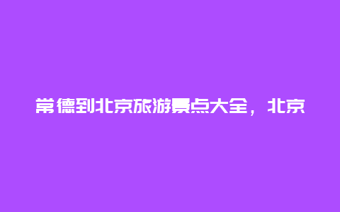 常德到北京旅游景点大全，北京去常德怎么坐车