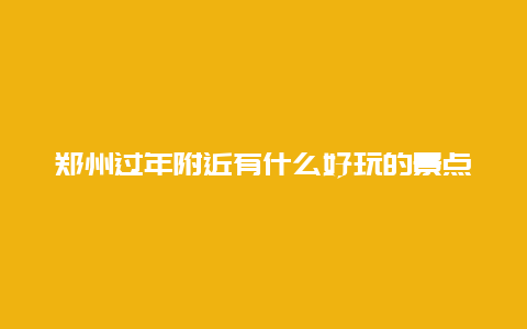 郑州过年附近有什么好玩的景点，郑州春节有什么好玩的地方旅游景点