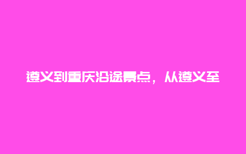 遵义到重庆沿途景点，从遵义至重庆自驾游路线推荐