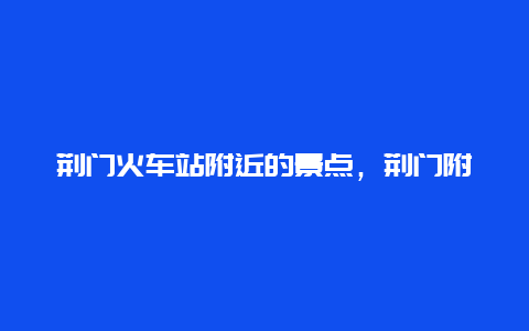 荆门火车站附近的景点，荆门附近有什么景点