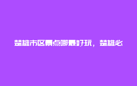 楚雄市区景点哪最好玩，楚雄必玩景点