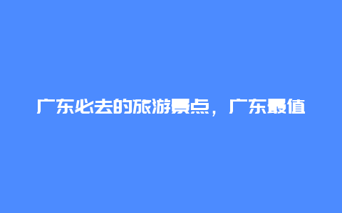 广东必去的旅游景点，广东最值得去的旅游景点