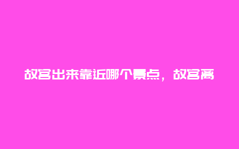 故宫出来靠近哪个景点，故宫离哪个景点近