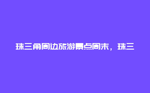 珠三角周边旅游景点周末，珠三角附近一日游