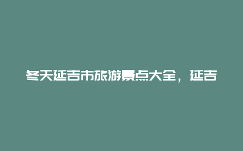 冬天延吉市旅游景点大全，延吉市旅游攻略必玩的景点