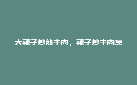 大辣子炒熟牛肉，辣子炒牛肉怎么炒