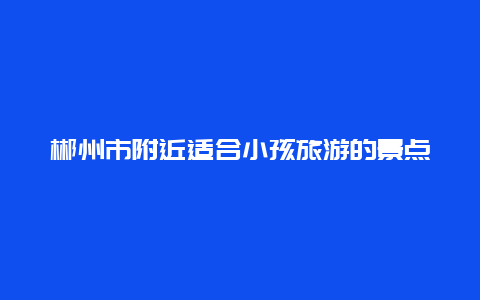 郴州市附近适合小孩旅游的景点，郴州市附近适合小孩旅游的景点有哪些