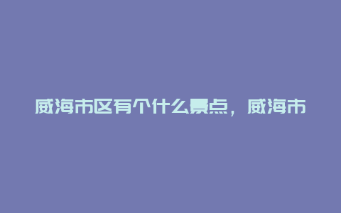 威海市区有个什么景点，威海市区有个什么景点最出名